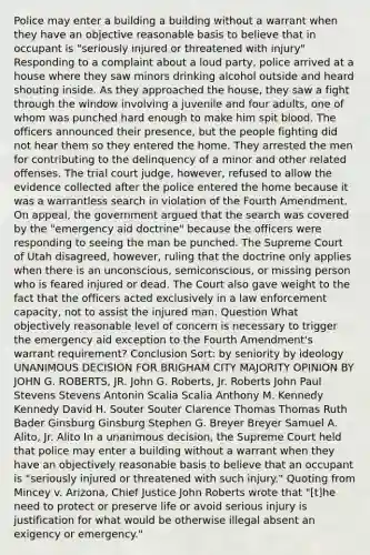 Police may enter a building a building without a warrant when they have an objective reasonable basis to believe that in occupant is "seriously injured or threatened with injury" Responding to a complaint about a loud party, police arrived at a house where they saw minors drinking alcohol outside and heard shouting inside. As they approached the house, they saw a fight through the window involving a juvenile and four adults, one of whom was punched hard enough to make him spit blood. The officers announced their presence, but the people fighting did not hear them so they entered the home. They arrested the men for contributing to the delinquency of a minor and other related offenses. The trial court judge, however, refused to allow the evidence collected after the police entered the home because it was a warrantless search in violation of the Fourth Amendment. On appeal, the government argued that the search was covered by the "emergency aid doctrine" because the officers were responding to seeing the man be punched. The Supreme Court of Utah disagreed, however, ruling that the doctrine only applies when there is an unconscious, semiconscious, or missing person who is feared injured or dead. The Court also gave weight to the fact that the officers acted exclusively in a law enforcement capacity, not to assist the injured man. Question What objectively reasonable level of concern is necessary to trigger the emergency aid exception to the Fourth Amendment's warrant requirement? Conclusion Sort: by seniority by ideology UNANIMOUS DECISION FOR BRIGHAM CITY MAJORITY OPINION BY JOHN G. ROBERTS, JR. John G. Roberts, Jr. Roberts John Paul Stevens Stevens Antonin Scalia Scalia Anthony M. Kennedy Kennedy David H. Souter Souter Clarence Thomas Thomas Ruth Bader Ginsburg Ginsburg Stephen G. Breyer Breyer Samuel A. Alito, Jr. Alito In a unanimous decision, the Supreme Court held that police may enter a building without a warrant when they have an objectively reasonable basis to believe that an occupant is "seriously injured or threatened with such injury." Quoting from Mincey v. Arizona, Chief Justice John Roberts wrote that "[t]he need to protect or preserve life or avoid serious injury is justification for what would be otherwise illegal absent an exigency or emergency."