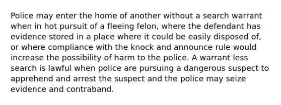 Police may enter the home of another without a search warrant when in hot pursuit of a fleeing felon, where the defendant has evidence stored in a place where it could be easily disposed of, or where compliance with the knock and announce rule would increase the possibility of harm to the police. A warrant less search is lawful when police are pursuing a dangerous suspect to apprehend and arrest the suspect and the police may seize evidence and contraband.