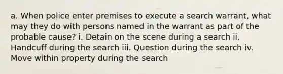 a. When police enter premises to execute a search warrant, what may they do with persons named in the warrant as part of the probable cause? i. Detain on the scene during a search ii. Handcuff during the search iii. Question during the search iv. Move within property during the search