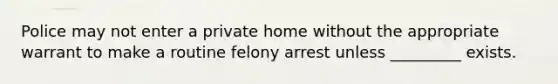 Police may not enter a private home without the appropriate warrant to make a routine felony arrest unless _________ exists.