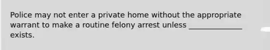 Police may not enter a private home without the appropriate warrant to make a routine felony arrest unless ______________ exists.