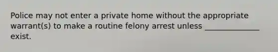 Police may not enter a private home without the appropriate warrant(s) to make a routine felony arrest unless ______________ exist.