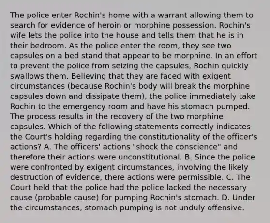 The police enter Rochin's home with a warrant allowing them to search for evidence of heroin or morphine possession. Rochin's wife lets the police into the house and tells them that he is in their bedroom. As the police enter the room, they see two capsules on a bed stand that appear to be morphine. In an effort to prevent the police from seizing the capsules, Rochin quickly swallows them. Believing that they are faced with exigent circumstances (because Rochin's body will break the morphine capsules down and dissipate them), the police immediately take Rochin to the emergency room and have his stomach pumped. The process results in the recovery of the two morphine capsules. Which of the following statements correctly indicates the Court's holding regarding the constitutionality of the officer's actions? A. The officers' actions "shock the conscience" and therefore their actions were unconstitutional. B. Since the police were confronted by exigent circumstances, involving the likely destruction of evidence, there actions were permissible. C. The Court held that the police had the police lacked the necessary cause (probable cause) for pumping Rochin's stomach. D. Under the circumstances, stomach pumping is not unduly offensive.