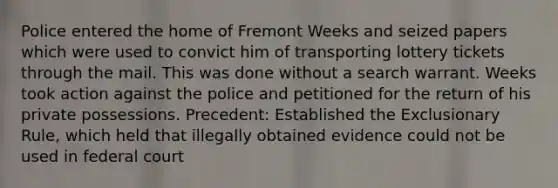 Police entered the home of Fremont Weeks and seized papers which were used to convict him of transporting lottery tickets through the mail. This was done without a search warrant. Weeks took action against the police and petitioned for the return of his private possessions. Precedent: Established the Exclusionary Rule, which held that illegally obtained evidence could not be used in federal court