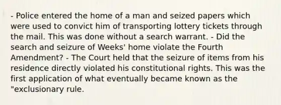 - Police entered the home of a man and seized papers which were used to convict him of transporting lottery tickets through the mail. This was done without a search warrant. - Did the search and seizure of Weeks' home violate the Fourth Amendment? - The Court held that the seizure of items from his residence directly violated his constitutional rights. This was the first application of what eventually became known as the "exclusionary rule.