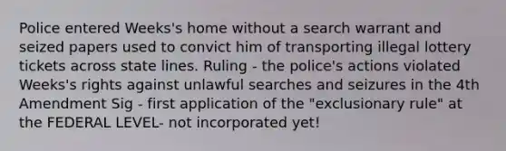 Police entered Weeks's home without a search warrant and seized papers used to convict him of transporting illegal lottery tickets across state lines. Ruling - the police's actions violated Weeks's rights against unlawful searches and seizures in the 4th Amendment Sig - first application of the "exclusionary rule" at the FEDERAL LEVEL- not incorporated yet!