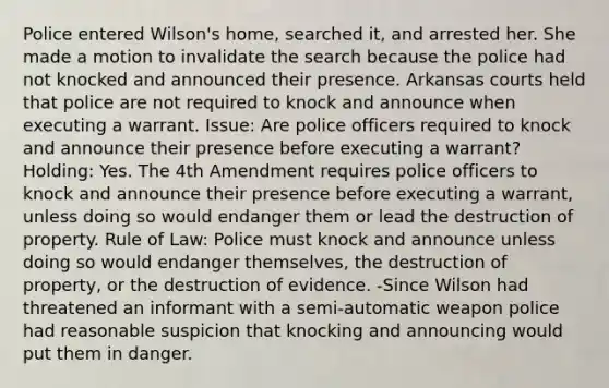 Police entered Wilson's home, searched it, and arrested her. She made a motion to invalidate the search because the police had not knocked and announced their presence. Arkansas courts held that police are not required to knock and announce when executing a warrant. Issue: Are police officers required to knock and announce their presence before executing a warrant? Holding: Yes. The 4th Amendment requires police officers to knock and announce their presence before executing a warrant, unless doing so would endanger them or lead the destruction of property. Rule of Law: Police must knock and announce unless doing so would endanger themselves, the destruction of property, or the destruction of evidence. -Since Wilson had threatened an informant with a semi-automatic weapon police had reasonable suspicion that knocking and announcing would put them in danger.