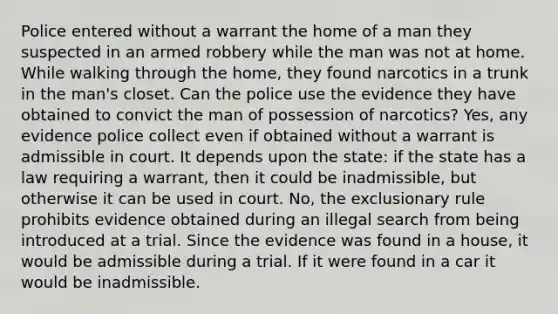 Police entered without a warrant the home of a man they suspected in an armed robbery while the man was not at home. While walking through the home, they found narcotics in a trunk in the man's closet. Can the police use the evidence they have obtained to convict the man of possession of narcotics? Yes, any evidence police collect even if obtained without a warrant is admissible in court. It depends upon the state: if the state has a law requiring a warrant, then it could be inadmissible, but otherwise it can be used in court. No, the exclusionary rule prohibits evidence obtained during an illegal search from being introduced at a trial. Since the evidence was found in a house, it would be admissible during a trial. If it were found in a car it would be inadmissible.