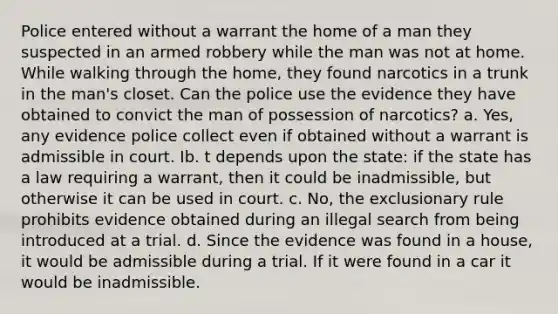 Police entered without a warrant the home of a man they suspected in an armed robbery while the man was not at home. While walking through the home, they found narcotics in a trunk in the man's closet. Can the police use the evidence they have obtained to convict the man of possession of narcotics? a. Yes, any evidence police collect even if obtained without a warrant is admissible in court. Ib. t depends upon the state: if the state has a law requiring a warrant, then it could be inadmissible, but otherwise it can be used in court. c. No, the exclusionary rule prohibits evidence obtained during an illegal search from being introduced at a trial. d. Since the evidence was found in a house, it would be admissible during a trial. If it were found in a car it would be inadmissible.