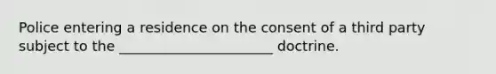 Police entering a residence on the consent of a third party subject to the ______________________ doctrine.
