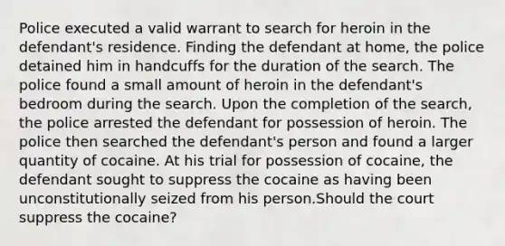 Police executed a valid warrant to search for heroin in the defendant's residence. Finding the defendant at home, the police detained him in handcuffs for the duration of the search. The police found a small amount of heroin in the defendant's bedroom during the search. Upon the completion of the search, the police arrested the defendant for possession of heroin. The police then searched the defendant's person and found a larger quantity of cocaine. At his trial for possession of cocaine, the defendant sought to suppress the cocaine as having been unconstitutionally seized from his person.Should the court suppress the cocaine?