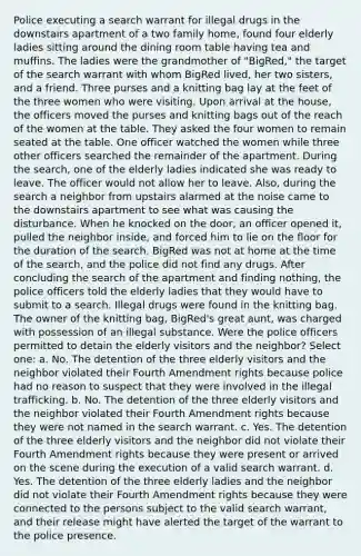 Police executing a search warrant for illegal drugs in the downstairs apartment of a two family home, found four elderly ladies sitting around the dining room table having tea and muffins. The ladies were the grandmother of "BigRed," the target of the search warrant with whom BigRed lived, her two sisters, and a friend. Three purses and a knitting bag lay at the feet of the three women who were visiting. Upon arrival at the house, the officers moved the purses and knitting bags out of the reach of the women at the table. They asked the four women to remain seated at the table. One officer watched the women while three other officers searched the remainder of the apartment. During the search, one of the elderly ladies indicated she was ready to leave. The officer would not allow her to leave. Also, during the search a neighbor from upstairs alarmed at the noise came to the downstairs apartment to see what was causing the disturbance. When he knocked on the door, an officer opened it, pulled the neighbor inside, and forced him to lie on the floor for the duration of the search. BigRed was not at home at the time of the search, and the police did not find any drugs. After concluding the search of the apartment and finding nothing, the police officers told the elderly ladies that they would have to submit to a search. Illegal drugs were found in the knitting bag. The owner of the knitting bag, BigRed's great aunt, was charged with possession of an illegal substance. Were the police officers permitted to detain the elderly visitors and the neighbor? Select one: a. No. The detention of the three elderly visitors and the neighbor violated their Fourth Amendment rights because police had no reason to suspect that they were involved in the illegal trafficking. b. No. The detention of the three elderly visitors and the neighbor violated their Fourth Amendment rights because they were not named in the search warrant. c. Yes. The detention of the three elderly visitors and the neighbor did not violate their Fourth Amendment rights because they were present or arrived on the scene during the execution of a valid search warrant. d. Yes. The detention of the three elderly ladies and the neighbor did not violate their Fourth Amendment rights because they were connected to the persons subject to the valid search warrant, and their release might have alerted the target of the warrant to the police presence.