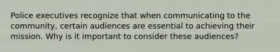 Police executives recognize that when communicating to the community, certain audiences are essential to achieving their mission. Why is it important to consider these audiences?