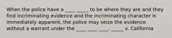 When the police have a ____ _____ to be where they are and they find incriminating evidence and the incriminating character is immediately apparent, the police may seize the evidence without a warrant under the ____ ____ ____. _____ v. California