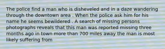 The police find a man who is disheveled and in a daze wandering through the downtown area . When the police ask him for his name he seems bewildered . A search of missing persons photographs reveals that this man was reported missing three months ago in town more than 700 miles away the man is most likely suffering from