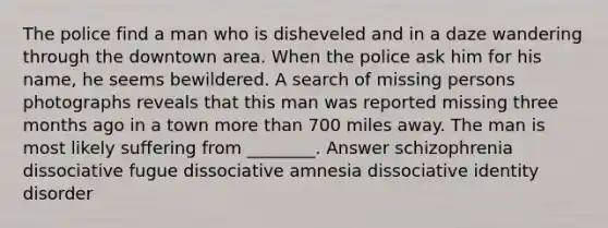 The police find a man who is disheveled and in a daze wandering through the downtown area. When the police ask him for his name, he seems bewildered. A search of missing persons photographs reveals that this man was reported missing three months ago in a town more than 700 miles away. The man is most likely suffering from ________. Answer schizophrenia dissociative fugue dissociative amnesia dissociative identity disorder