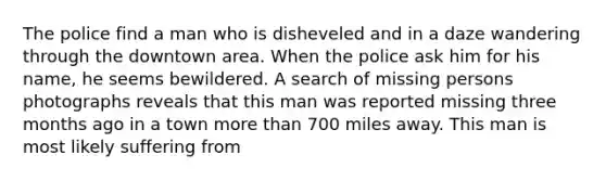 The police find a man who is disheveled and in a daze wandering through the downtown area. When the police ask him for his name, he seems bewildered. A search of missing persons photographs reveals that this man was reported missing three months ago in a town more than 700 miles away. This man is most likely suffering from