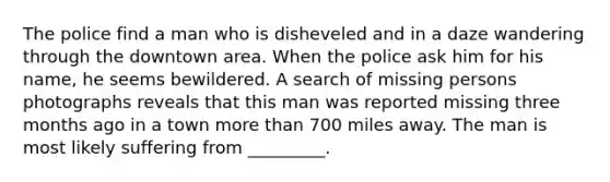 The police find a man who is disheveled and in a daze wandering through the downtown area. When the police ask him for his name, he seems bewildered. A search of missing persons photographs reveals that this man was reported missing three months ago in a town more than 700 miles away. The man is most likely suffering from _________.