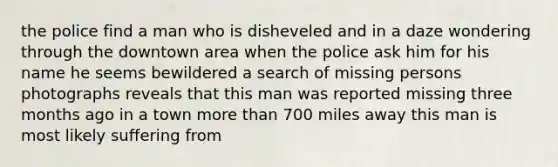 the police find a man who is disheveled and in a daze wondering through the downtown area when the police ask him for his name he seems bewildered a search of missing persons photographs reveals that this man was reported missing three months ago in a town more than 700 miles away this man is most likely suffering from