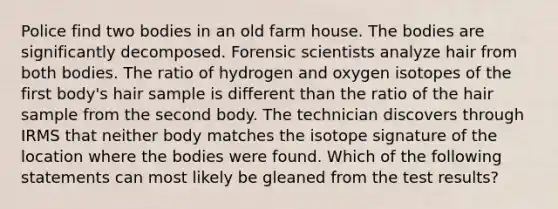 Police find two bodies in an old farm house. The bodies are significantly decomposed. Forensic scientists analyze hair from both bodies. The ratio of hydrogen and oxygen isotopes of the first body's hair sample is different than the ratio of the hair sample from the second body. The technician discovers through IRMS that neither body matches the isotope signature of the location where the bodies were found. Which of the following statements can most likely be gleaned from the test results?