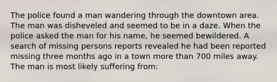 The police found a man wandering through the downtown area. The man was disheveled and seemed to be in a daze. When the police asked the man for his name, he seemed bewildered. A search of missing persons reports revealed he had been reported missing three months ago in a town more than 700 miles away. The man is most likely suffering from:
