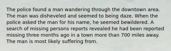 The police found a man wandering through the downtown area. The man was disheveled and seemed to being daze. When the police asked the man for his name, he seemed bewildered. A search of missing persons reports revealed he had been reported missing three months ago in a town more than 700 miles away. The man is most likely suffering from.