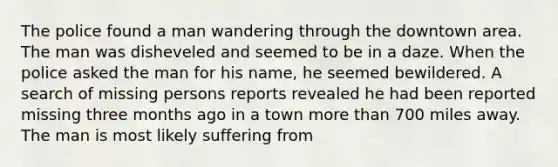 The police found a man wandering through the downtown area. The man was disheveled and seemed to be in a daze. When the police asked the man for his name, he seemed bewildered. A search of missing persons reports revealed he had been reported missing three months ago in a town more than 700 miles away. The man is most likely suffering from