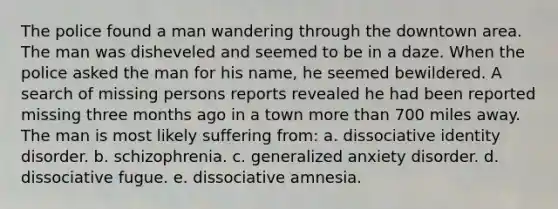 The police found a man wandering through the downtown area. The man was disheveled and seemed to be in a daze. When the police asked the man for his name, he seemed bewildered. A search of missing persons reports revealed he had been reported missing three months ago in a town more than 700 miles away. The man is most likely suffering from: a. dissociative identity disorder. b. schizophrenia. c. generalized anxiety disorder. d. dissociative fugue. e. dissociative amnesia.