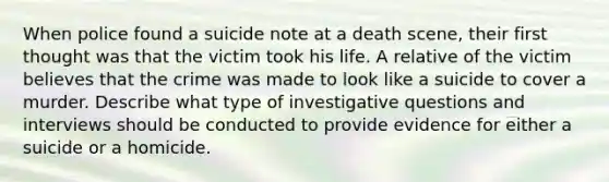 When police found a suicide note at a death scene, their first thought was that the victim took his life. A relative of the victim believes that the crime was made to look like a suicide to cover a murder. Describe what type of investigative questions and interviews should be conducted to provide evidence for either a suicide or a homicide.