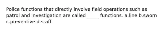 Police functions that directly involve field operations such as patrol and investigation are called _____ functions.​ a.​line b.​sworn c.​preventive d.staff ​