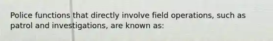 Police functions that directly involve field operations, such as patrol and investigations, are known as: