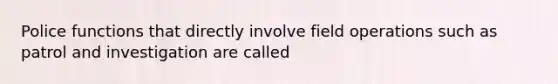 Police functions that directly involve field operations such as patrol and investigation are called