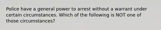 Police have a general power to arrest without a warrant under certain circumstances. Which of the following is NOT one of those circumstances?​