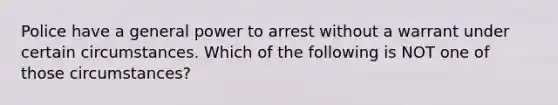 Police have a general power to arrest without a warrant under certain circumstances. Which of the following is NOT one of those circumstances?