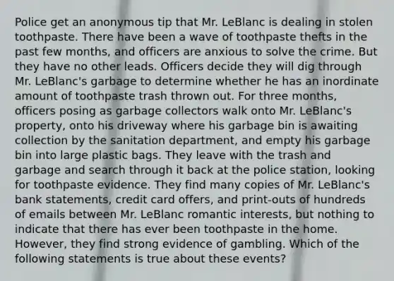 Police get an anonymous tip that Mr. LeBlanc is dealing in stolen toothpaste. There have been a wave of toothpaste thefts in the past few months, and officers are anxious to solve the crime. But they have no other leads. Officers decide they will dig through Mr. LeBlanc's garbage to determine whether he has an inordinate amount of toothpaste trash thrown out. For three months, officers posing as garbage collectors walk onto Mr. LeBlanc's property, onto his driveway where his garbage bin is awaiting collection by the sanitation department, and empty his garbage bin into large plastic bags. They leave with the trash and garbage and search through it back at the police station, looking for toothpaste evidence. They find many copies of Mr. LeBlanc's bank statements, credit card offers, and print-outs of hundreds of emails between Mr. LeBlanc romantic interests, but nothing to indicate that there has ever been toothpaste in the home. However, they find strong evidence of gambling. Which of the following statements is true about these events?