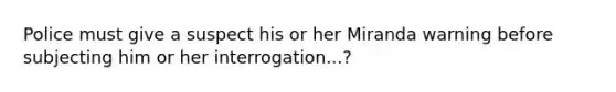 Police must give a suspect his or her Miranda warning before subjecting him or her interrogation...?