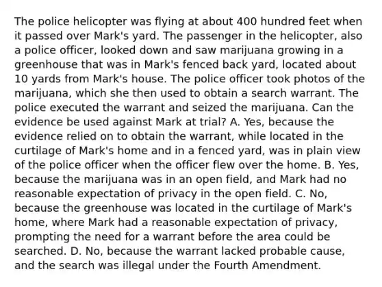 The police helicopter was flying at about 400 hundred feet when it passed over Mark's yard. The passenger in the helicopter, also a police officer, looked down and saw marijuana growing in a greenhouse that was in Mark's fenced back yard, located about 10 yards from Mark's house. The police officer took photos of the marijuana, which she then used to obtain a search warrant. The police executed the warrant and seized the marijuana. Can the evidence be used against Mark at trial? A. Yes, because the evidence relied on to obtain the warrant, while located in the curtilage of Mark's home and in a fenced yard, was in plain view of the police officer when the officer flew over the home. B. Yes, because the marijuana was in an open field, and Mark had no reasonable expectation of privacy in the open field. C. No, because the greenhouse was located in the curtilage of Mark's home, where Mark had a reasonable expectation of privacy, prompting the need for a warrant before the area could be searched. D. No, because the warrant lacked probable cause, and the search was illegal under the Fourth Amendment.