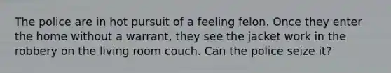 The police are in hot pursuit of a feeling felon. Once they enter the home without a warrant, they see the jacket work in the robbery on the living room couch. Can the police seize it?