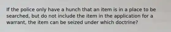 If the police only have a hunch that an item is in a place to be searched, but do not include the item in the application for a warrant, the item can be seized under which doctrine?