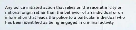 Any police initiated action that relies on the race ethnicity or national origin rather than the behavior of an individual or on information that leads the police to a particular individual who has been identified as being engaged in criminal activity