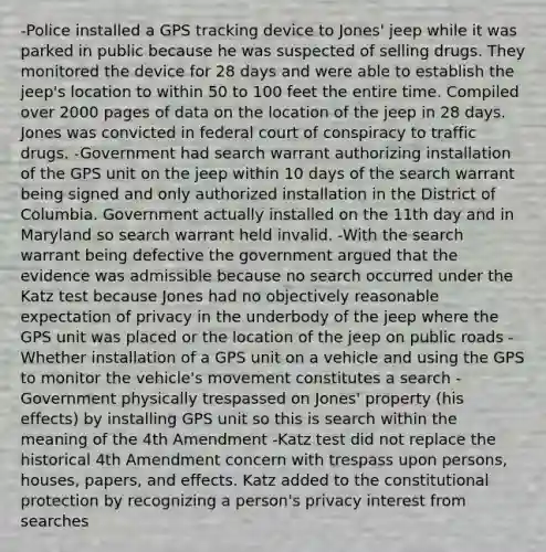 -Police installed a GPS tracking device to Jones' jeep while it was parked in public because he was suspected of selling drugs. They monitored the device for 28 days and were able to establish the jeep's location to within 50 to 100 feet the entire time. Compiled over 2000 pages of data on the location of the jeep in 28 days. Jones was convicted in federal court of conspiracy to traffic drugs. -Government had search warrant authorizing installation of the GPS unit on the jeep within 10 days of the search warrant being signed and only authorized installation in the District of Columbia. Government actually installed on the 11th day and in Maryland so search warrant held invalid. -With the search warrant being defective the government argued that the evidence was admissible because no search occurred under the Katz test because Jones had no objectively reasonable expectation of privacy in the underbody of the jeep where the GPS unit was placed or the location of the jeep on public roads -Whether installation of a GPS unit on a vehicle and using the GPS to monitor the vehicle's movement constitutes a search -Government physically trespassed on Jones' property (his effects) by installing GPS unit so this is search within the meaning of the 4th Amendment -Katz test did not replace the historical 4th Amendment concern with trespass upon persons, houses, papers, and effects. Katz added to the constitutional protection by recognizing a person's privacy interest from searches