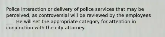 Police interaction or delivery of police services that may be perceived, as controversial will be reviewed by the employees ___. He will set the appropriate category for attention in conjunction with the city attorney.