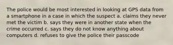 The police would be most interested in looking at GPS data from a smartphone in a case in which the suspect a. claims they never met the victim b. says they were in another state when the crime occurred c. says they do not know anything about computers d. refuses to give the police their passcode