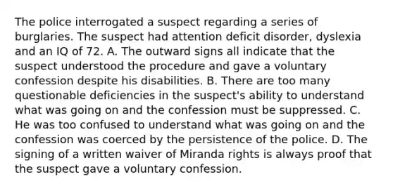 The police interrogated a suspect regarding a series of burglaries. The suspect had attention deficit disorder, dyslexia and an IQ of 72. A. The outward signs all indicate that the suspect understood the procedure and gave a voluntary confession despite his disabilities. B. There are too many questionable deficiencies in the suspect's ability to understand what was going on and the confession must be suppressed. C. He was too confused to understand what was going on and the confession was coerced by the persistence of the police. D. The signing of a written waiver of Miranda rights is always proof that the suspect gave a voluntary confession.