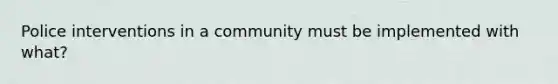 Police interventions in a community must be implemented with what?