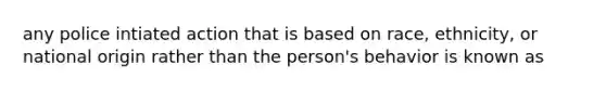 any police intiated action that is based on race, ethnicity, or national origin rather than the person's behavior is known as