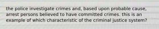 the police investigate crimes and, based upon probable cause, arrest persons believed to have committed crimes. this is an example of which characteristic of the criminal justice system?