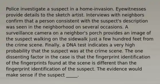 Police investigate a suspect in a home-invasion. Eyewitnesses provide details to the sketch artist. Interviews with neighbors confirm that a person consistent with the suspect's description was seen in the neighborhood on several occasions. A surveillance camera on a neighbor's porch provides an image of the suspect walking on the sidewalk just a few hundred feet from the crime scene. Finally, a DNA test indicates a very high probability that the suspect was at the crime scene. The one dissenting factor in the case is that the fingerprint identification of the fingerprints found at the scene is different than the fingerprint identification of the suspect. The evidence would make sense if the suspect _____.