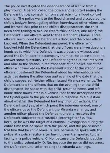 The police investigated the disappearance of a child from a playground. A person called the police and reported seeing the Defendant throw something from a vehicle into a flood control channel. The police went to the flood channel and discovered the child's body.An investigating officer interviewed other witnesses and learned that prior to the child's disappearance, the child been seen talking to two ice cream truck drivers, one being the Defendant. Four officers went to the Defendant's home. Three officers surrounded the Defendant's door, and the other officer knocked. When the Defendant answered, the officer who knocked told the Defendant that the officers were investigating a homicide to which the Defendant was a possible witness and asked the Defendant to accompany them to the police station to answer some questions. The Defendant agreed to the interview and rode to the station in the front seat of the police car of the officer who knocked on the Defendant's door.At the station, two officers questioned the Defendant about his whereabouts and activities during the afternoon and evening of the date that the child disappeared. Neither officer issued Miranda warnings.The Defendant told the officers that on the evening that the child disappeared, he spoke with the child, returned home, and left home three hours later in a vehicle that fit the description that the tipster gave to the police earlier.In response to a question about whether the Defendant had any prior convictions, the Defendant said yes, at which point the interview ended, one of the officers gave the Defendant the Miranda warnings, and another officer placed the Defendant under arrest.Was the Defendant subjected to a custodial interrogation? A. Yes, because he was the target of a criminal investigation during the entire time that he spoke with the police, and the police never told him that he could leave. B. Yes, because he spoke with the police at a police facility after having been transported to the facility in a police vehicle. C. No, because the Defendant spoke to the police voluntarily. D. No, because the police did not arrest the Defendant until after reading the Miranda warnings.