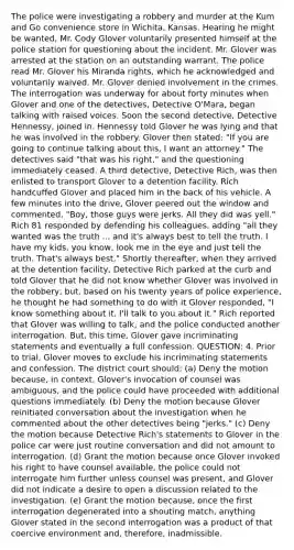 The police were investigating a robbery and murder at the Kum and Go convenience store in Wichita, Kansas. Hearing he might be wanted, Mr. Cody Glover voluntarily presented himself at the police station for questioning about the incident. Mr. Glover was arrested at the station on an outstanding warrant. The police read Mr. Glover his Miranda rights, which he acknowledged and voluntarily waived. Mr. Glover denied involvement in the crimes. The interrogation was underway for about forty minutes when Glover and one of the detectives, Detective O'Mara, began talking with raised voices. Soon the second detective, Detective Hennessy, joined in. Hennessy told Glover he was lying and that he was involved in the robbery. Glover then stated: "If you are going to continue talking about this, I want an attorney." The detectives said "that was his right," and the questioning immediately ceased. A third detective, Detective Rich, was then enlisted to transport Glover to a detention facility. Rich handcuffed Glover and placed him in the back of his vehicle. A few minutes into the drive, Glover peered out the window and commented, "Boy, those guys were jerks. All they did was yell." Rich 81 responded by defending his colleagues, adding "all they wanted was the truth ... and it's always best to tell the truth. I have my kids, you know, look me in the eye and just tell the truth. That's always best." Shortly thereafter, when they arrived at the detention facility, Detective Rich parked at the curb and told Glover that he did not know whether Glover was involved in the robbery, but, based on his twenty years of police experience, he thought he had something to do with it Glover responded, "I know something about it, I'll talk to you about it." Rich reported that Glover was willing to talk, and the police conducted another interrogation. But, this time, Glover gave incriminating statements and eventually a full confession. QUESTION: 4. Prior to trial, Glover moves to exclude his incriminating statements and confession. The district court should: (a) Deny the motion because, in context, Glover's invocation of counsel was ambiguous, and the police could have proceeded with additional questions immediately. (b) Deny the motion because Glover reinitiated conversation about the investigation when he commented about the other detectives being "jerks." (c) Deny the motion because Detective Rich's statements to Glover in the police car were just routine conversation and did not amount to interrogation. (d) Grant the motion because once Glover invoked his right to have counsel available, the police could not interrogate him further unless counsel was present, and Glover did not indicate a desire to open a discussion related to the investigation. (e) Grant the motion because, once the first interrogation degenerated into a shouting match, anything Glover stated in the second interrogation was a product of that coercive environment and, therefore, inadmissible.